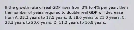 If the growth rate of real GDP rises from​ 3% to​ 4% per​ year, then the number of years required to double real GDP will decrease from A. 23.3 years to 17.5 years. B. 28.0 years to 21.0 years. C. 23.3 years to 20.6 years. D. 11.2 years to 10.8 years.