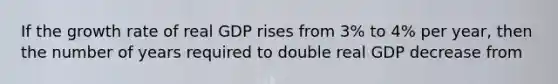 If the growth rate of real GDP rises from 3% to 4% per year, then the number of years required to double real GDP decrease from