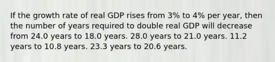 If the growth rate of real GDP rises from 3% to 4% per year, then the number of years required to double real GDP will decrease from 24.0 years to 18.0 years. 28.0 years to 21.0 years. 11.2 years to 10.8 years. 23.3 years to 20.6 years.