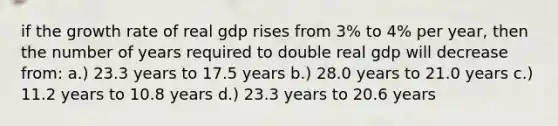 if the growth rate of real gdp rises from 3% to 4% per year, then the number of years required to double real gdp will decrease from: a.) 23.3 years to 17.5 years b.) 28.0 years to 21.0 years c.) 11.2 years to 10.8 years d.) 23.3 years to 20.6 years