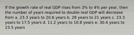 If the growth rate of real GDP rises from 3% to 4% per year, then the number of years required to double real GDP will decrease from a. 23.3 years to 20.6 years b. 28 years to 21 years c. 23.3 years to 17.5 years d. 11.2 years to 10.8 years e. 30.4 years to 23.5 years