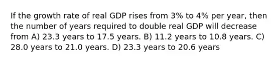 If the growth rate of real GDP rises from 3% to 4% per year, then the number of years required to double real GDP will decrease from A) 23.3 years to 17.5 years. B) 11.2 years to 10.8 years. C) 28.0 years to 21.0 years. D) 23.3 years to 20.6 years