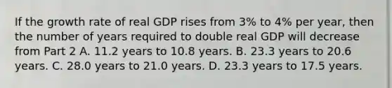 If the growth rate of real GDP rises from​ 3% to​ 4% per​ year, then the number of years required to double real GDP will decrease from Part 2 A. 11.2 years to 10.8 years. B. 23.3 years to 20.6 years. C. 28.0 years to 21.0 years. D. 23.3 years to 17.5 years.