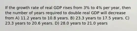 If the growth rate of real GDP rises from 3% to 4% per year, then the number of years required to double real GDP will decrease from A) 11.2 years to 10.8 years. B) 23.3 years to 17.5 years. C) 23.3 years to 20.6 years. D) 28.0 years to 21.0 years