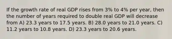 If the growth rate of real GDP rises from 3% to 4% per year, then the number of years required to double real GDP will decrease from A) 23.3 years to 17.5 years. B) 28.0 years to 21.0 years. C) 11.2 years to 10.8 years. D) 23.3 years to 20.6 years.