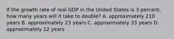 If the growth rate of real GDP in the United States is 3 percent, how many years will it take to double? A. approximately 210 years B. approximately 23 years C. approximately 33 years D. approximately 12 years