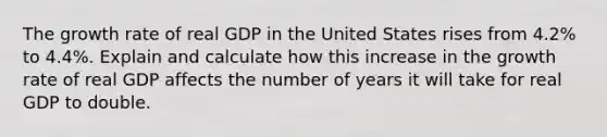 The growth rate of real GDP in the United States rises from 4.2% to 4.4%. Explain and calculate how this increase in the growth rate of real GDP affects the number of years it will take for real GDP to double.