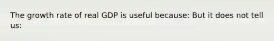 The growth rate of real GDP is useful because: But it does not tell us: