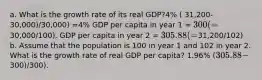 a. What is the growth rate of its real GDP?4% ( 31,200-30,000)/30,000) =4% GDP per capita in year 1 = 300 (=30,000/100). GDP per capita in year 2 = 305.88 (=31,200/102) b. Assume that the population is 100 in year 1 and 102 in year 2. What is the growth rate of real GDP per capita? 1.96% (305.88 -300)/300).