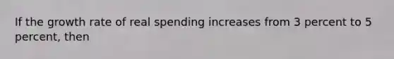 If the growth rate of real spending increases from 3 percent to 5 percent, then