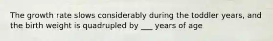 The growth rate slows considerably during the toddler years, and the birth weight is quadrupled by ___ years of age
