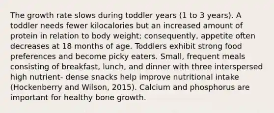 The growth rate slows during toddler years (1 to 3 years). A toddler needs fewer kilocalories but an increased amount of protein in relation to body weight; consequently, appetite often decreases at 18 months of age. Toddlers exhibit strong food preferences and become picky eaters. Small, frequent meals consisting of breakfast, lunch, and dinner with three interspersed high nutrient- dense snacks help improve nutritional intake (Hockenberry and Wilson, 2015). Calcium and phosphorus are important for healthy bone growth.