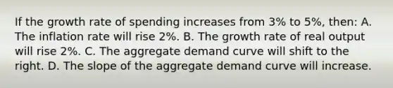 If the growth rate of spending increases from 3% to 5%, then: A. The inflation rate will rise 2%. B. The growth rate of real output will rise 2%. C. The aggregate demand curve will shift to the right. D. The slope of the aggregate demand curve will increase.