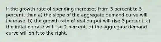 If the growth rate of spending increases from 3 percent to 5 percent, then a) the slope of the aggregate demand curve will increase. b) the growth rate of real output will rise 2 percent. c) the inflation rate will rise 2 percent. d) the aggregate demand curve will shift to the right.