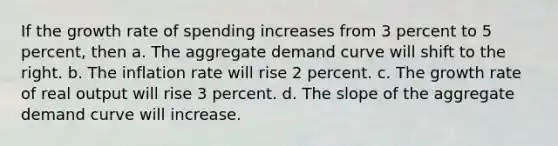 If the growth rate of spending increases from 3 percent to 5 percent, then a. The aggregate demand curve will shift to the right. b. The inflation rate will rise 2 percent. c. The growth rate of real output will rise 3 percent. d. The slope of the aggregate demand curve will increase.