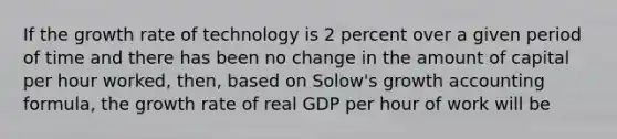 If the growth rate of technology is 2 percent over a given period of time and there has been no change in the amount of capital per hour worked, then, based on Solow's growth accounting formula, the growth rate of real GDP per hour of work will be