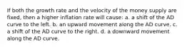 If both the growth rate and the velocity of the money supply are fixed, then a higher inflation rate will cause: a. a shift of the AD curve to the left. b. an upward movement along the AD curve. c. a shift of the AD curve to the right. d. a downward movement along the AD curve.