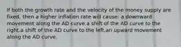 If both the growth rate and the velocity of the money supply are fixed, then a higher inflation rate will cause: a downward movement along the AD curve.a shift of the AD curve to the right.a shift of the AD curve to the left.an upward movement along the AD curve.