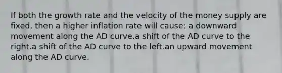 If both the growth rate and the velocity of the money supply are fixed, then a higher inflation rate will cause: a downward movement along the AD curve.a shift of the AD curve to the right.a shift of the AD curve to the left.an upward movement along the AD curve.