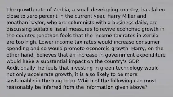 The growth rate of​ Zerbia, a small developing​ country, has fallen close to zero percent in the current year. Harry Miller and Jonathan​ Taylor, who are columnists with a business​ daily, are discussing suitable fiscal measures to revive economic growth in the country. Jonathan feels that the income tax rates in Zerbia are too high. Lower income tax rates would increase consumer spending and so would promote economic growth.​ Harry, on the other​ hand, believes that an increase in government expenditure would have a substantial impact on the​ country's GDP.​ Additionally, he feels that investing in green technology would not only accelerate​ growth, it is also likely to be more sustainable in the long term. Which of the following can most reasonably be inferred from the information given​ above?