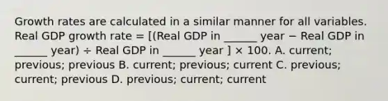 Growth rates are calculated in a similar manner for all variables. Real GDP growth rate​ = [(Real GDP in​ ______ year − Real GDP in​ ______ ​year) ÷ Real GDP in​ ______ year ​] × 100. A. current; previous; previous B. current; previous; current C. previous; current; previous D. previous; current; current