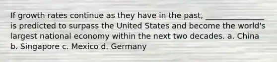 If growth rates continue as they have in the past, _______________ is predicted to surpass the United States and become the world's largest national economy within the next two decades. a. China b. Singapore c. Mexico d. Germany