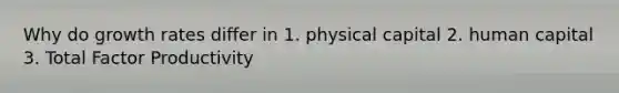 Why do growth rates differ in 1. physical capital 2. human capital 3. Total Factor Productivity