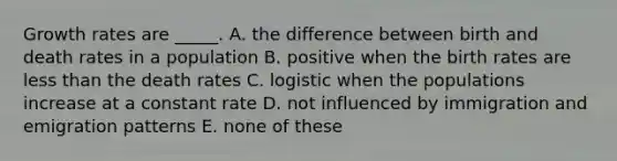 Growth rates are _____. A. the difference between birth and death rates in a population B. positive when the birth rates are less than the death rates C. logistic when the populations increase at a constant rate D. not influenced by immigration and emigration patterns E. none of these