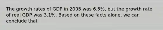 The <a href='https://www.questionai.com/knowledge/kNnhZBQUgC-growth-rate' class='anchor-knowledge'>growth rate</a>s of GDP in 2005 was 6.5%, but the growth rate of real GDP was 3.1%. Based on these facts alone, we can conclude that