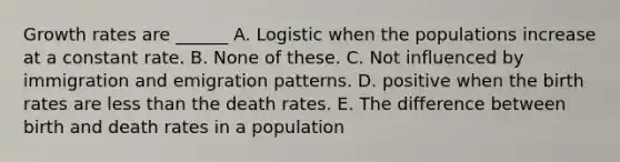 Growth rates are ______ A. Logistic when the populations increase at a constant rate. B. None of these. C. Not influenced by immigration and emigration patterns. D. positive when the birth rates are less than the death rates. E. The difference between birth and death rates in a population