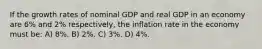 If the growth rates of nominal GDP and real GDP in an economy are 6% and 2% respectively, the inflation rate in the economy must be: A) 8%. B) 2%. C) 3%. D) 4%.