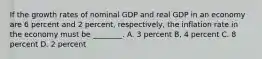 If the growth rates of nominal GDP and real GDP in an economy are 6 percent and 2 percent, respectively, the inflation rate in the economy must be ________. A. 3 percent B, 4 percent C. 8 percent D. 2 percent