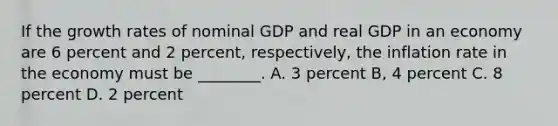 If the growth rates of nominal GDP and real GDP in an economy are 6 percent and 2 percent, respectively, the inflation rate in the economy must be ________. A. 3 percent B, 4 percent C. 8 percent D. 2 percent