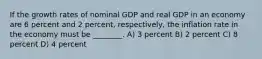 If the growth rates of nominal GDP and real GDP in an economy are 6 percent and 2 percent, respectively, the inflation rate in the economy must be ________. A) 3 percent B) 2 percent C) 8 percent D) 4 percent