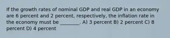 If the <a href='https://www.questionai.com/knowledge/kNnhZBQUgC-growth-rate' class='anchor-knowledge'>growth rate</a>s of nominal GDP and real GDP in an economy are 6 percent and 2 percent, respectively, the inflation rate in the economy must be ________. A) 3 percent B) 2 percent C) 8 percent D) 4 percent