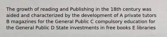 The growth of reading and Publishing in the 18th century was aided and characterized by the development of A private tutors B magazines for the General Public C compulsory education for the General Public D State investments in free books E libraries