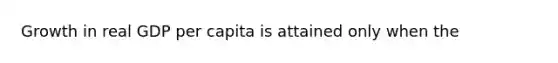 Growth in real GDP per capita is attained only when the