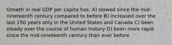 Growth in real GDP per capita has: A) slowed since the mid-nineteenth century compared to before B) increased over the last 150 years only in the United States and Canada C) been steady over the course of human history D) been more rapid since the mid-nineteenth century than ever before