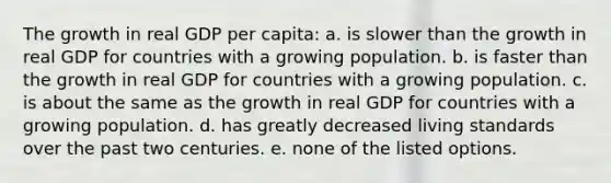 The growth in real GDP per capita: a. is slower than the growth in real GDP for countries with a growing population. b. is faster than the growth in real GDP for countries with a growing population. c. is about the same as the growth in real GDP for countries with a growing population. d. has greatly decreased living standards over the past two centuries. e. none of the listed options.