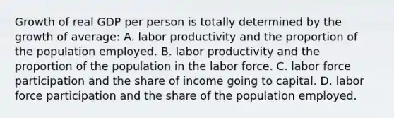 Growth of real GDP per person is totally determined by the growth of average: A. labor productivity and the proportion of the population employed. B. labor productivity and the proportion of the population in the labor force. C. labor force participation and the share of income going to capital. D. labor force participation and the share of the population employed.