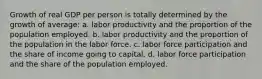 Growth of real GDP per person is totally determined by the growth of average: a. labor productivity and the proportion of the population employed. b. labor productivity and the proportion of the population in the labor force. c. labor force participation and the share of income going to capital. d. labor force participation and the share of the population employed.