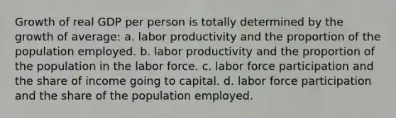 Growth of real GDP per person is totally determined by the growth of average: a. labor productivity and the proportion of the population employed. b. labor productivity and the proportion of the population in the labor force. c. labor force participation and the share of income going to capital. d. labor force participation and the share of the population employed.