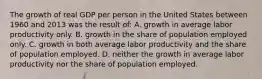 The growth of real GDP per person in the United States between 1960 and 2013 was the result of: A. growth in average labor productivity only. B. growth in the share of population employed only. C. growth in both average labor productivity and the share of population employed. D. neither the growth in average labor productivity nor the share of population employed.