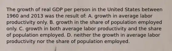 The growth of real GDP per person in the United States between 1960 and 2013 was the result of: A. growth in average labor productivity only. B. growth in the share of population employed only. C. growth in both average labor productivity and the share of population employed. D. neither the growth in average labor productivity nor the share of population employed.