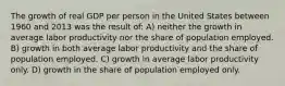 The growth of real GDP per person in the United States between 1960 and 2013 was the result of: A) neither the growth in average labor productivity nor the share of population employed. B) growth in both average labor productivity and the share of population employed. C) growth in average labor productivity only. D) growth in the share of population employed only.