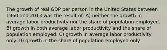 The growth of real GDP per person in the United States between 1960 and 2013 was the result of: A) neither the growth in average labor productivity nor the share of population employed. B) growth in both average labor productivity and the share of population employed. C) growth in average labor productivity only. D) growth in the share of population employed only.