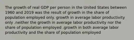 The growth of real GDP per person in the United States between 1960 and 2019 was the result of growth in the share of population employed only. growth in average labor productivity only .neither the growth in average labor productivity nor the share of population employed .growth in both average labor productivity and the share of population employed