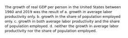 The growth of real GDP per person in the United States between 1960 and 2019 was the result of a. growth in average labor productivity only. b. growth in the share of population employed only. c. growth in both average labor productivity and the share of population employed. d. neither the growth in average labor productivity nor the share of population employed.