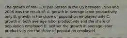 The growth of real GDP per person in the US between 1960 and 2008 was the result of: A. growth in average labor productivity only B. growth in the share of population employed only C. growth in both average labor productivity and the share of population employed D. neither the growth in average labor productivity nor the share of population employed