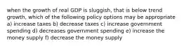 when the growth of real GDP is sluggish, that is below trend growth, which of the following policy options may be appropriate a) increase taxes b) decrease taxes c) increase government spending d) decreases government spending e) increase the money supply f) decrease the money supply